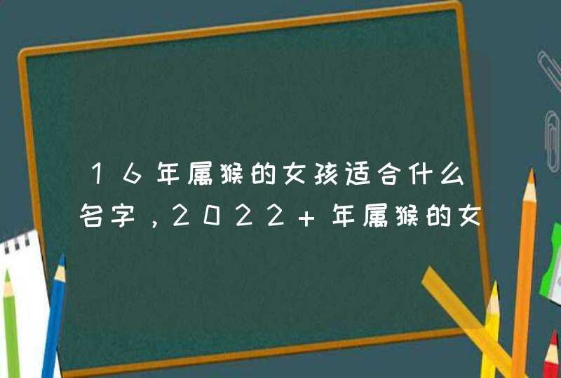 16年属猴的女孩适合什么名字,2022 年属猴的女宝宝名字大全 16年属猴的女孩适合什么名字,2022 年属猴的女宝宝名字大全