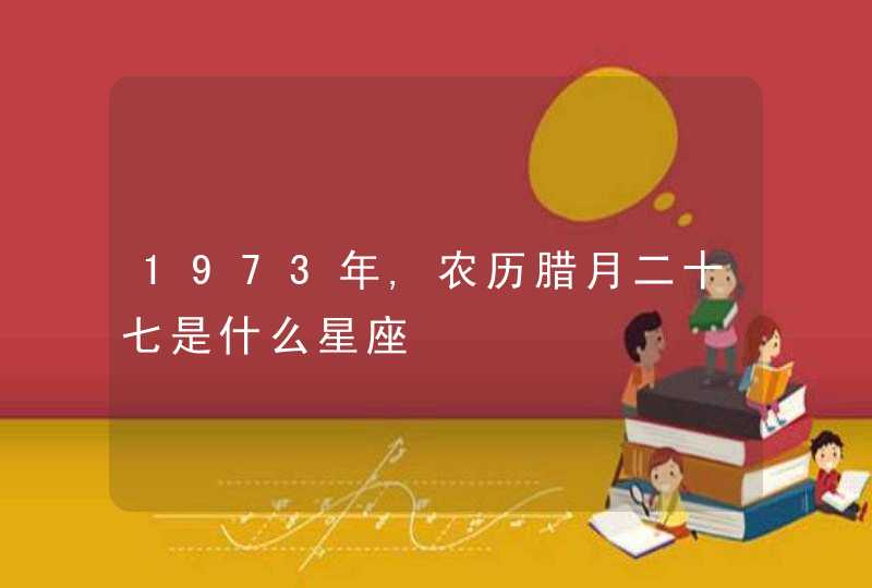 1973年,农历腊月二十七是什么星座 1973年,农历腊月二十七是什么星座