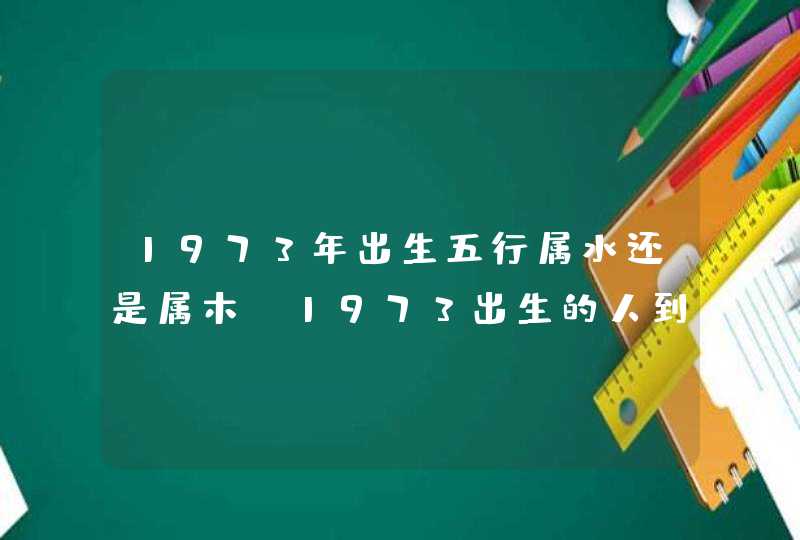 1973年出生五行属水还是属木,1973出生的人到底五行属木还是土20 1973年出生五行属水还是属木,1973出生的人到底五行属木还是土20