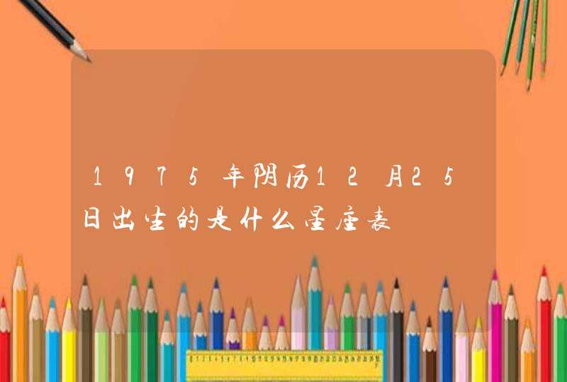 1975年阴历12月25日出生的是什么星座表 1975年阴历12月25日出生的是什么星座表