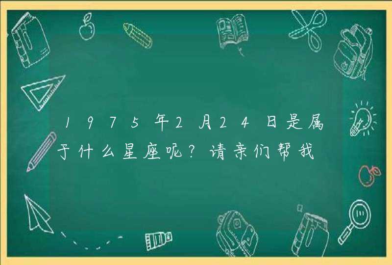 1975年2月24日是属于什么星座呢?请亲们帮我 1975年2月24日是属于什么星座呢?请亲们帮我