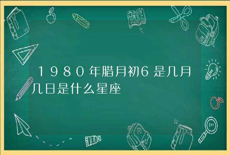 1980年腊月初6是几月几日是什么星座 1980年腊月初6是几月几日是什么星座