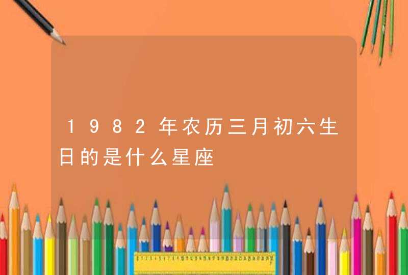 1982年农历三月初六生日的是什么星座 1982年农历三月初六生日的是什么星座
