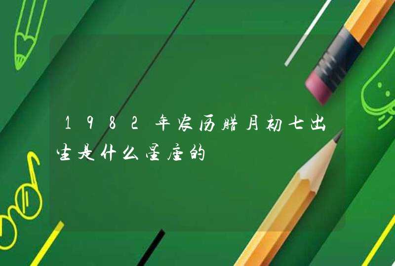 1982年农历腊月初七出生是什么星座的 1982年农历腊月初七出生是什么星座的