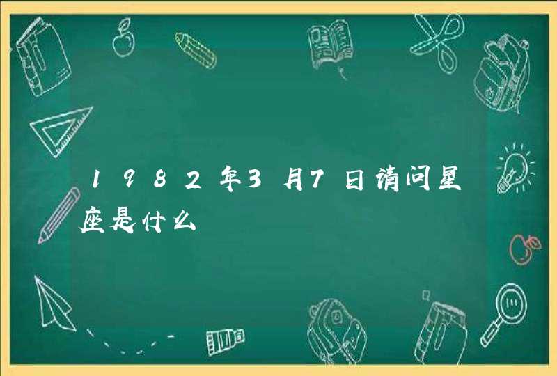 1982年3月7日请问星座是什么 1982年3月7日请问星座是什么