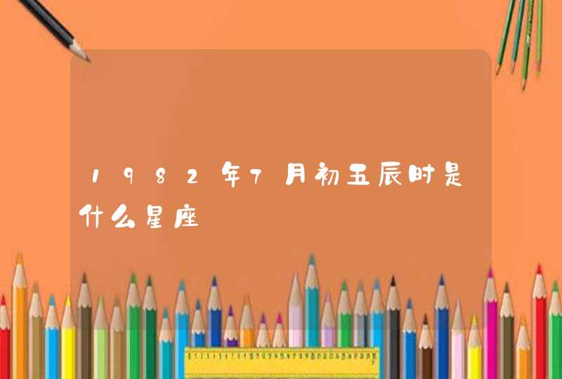 1982年7月初五辰时是什么星座 1982年7月初五辰时是什么星座