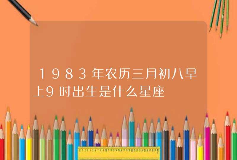 1983年农历三月初八早上9时出生是什么星座 1983年农历三月初八早上9时出生是什么星座