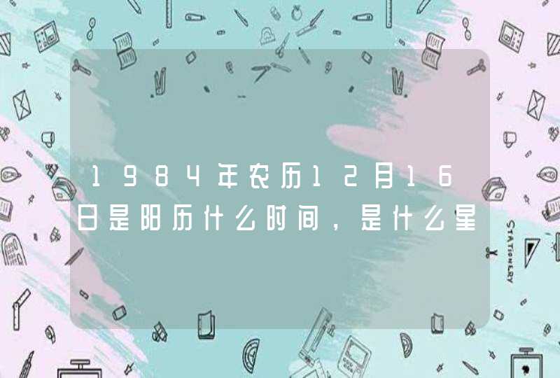 1984年农历12月16日是阳历什么时间,是什么星座 1984年农历12月16日是阳历什么时间,是什么星座