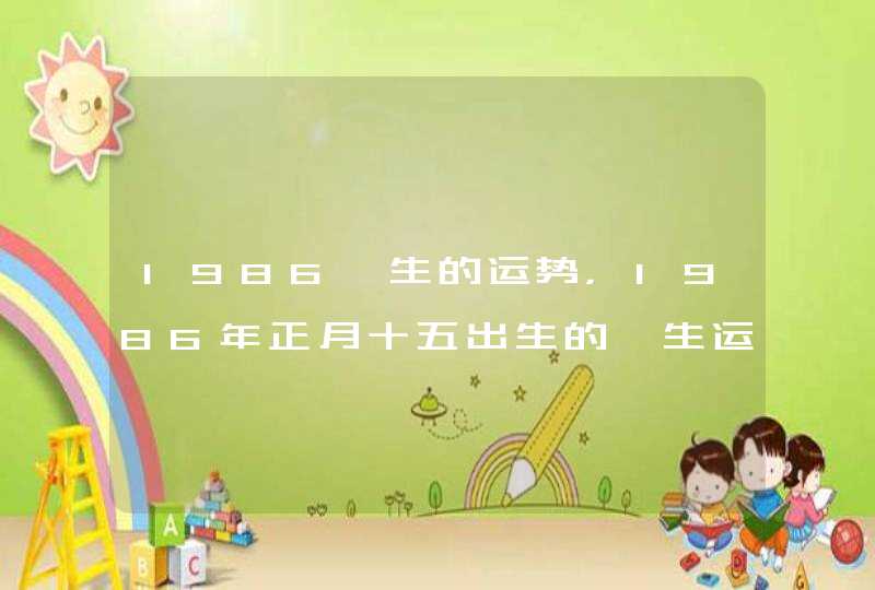 1986一生的运势,1986年正月十五出生的一生运势 1986一生的运势,1986年正月十五出生的一生运势