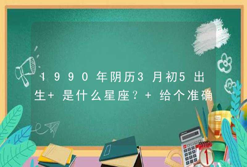 1990年阴历3月初5出生 是什么星座? 给个准确的! 1990年阴历3月初5出生 是什么星座? 给个准确的!