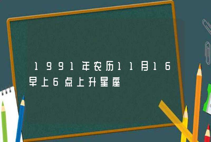 1991年农历11月16早上6点上升星座 1991年农历11月16早上6点上升星座