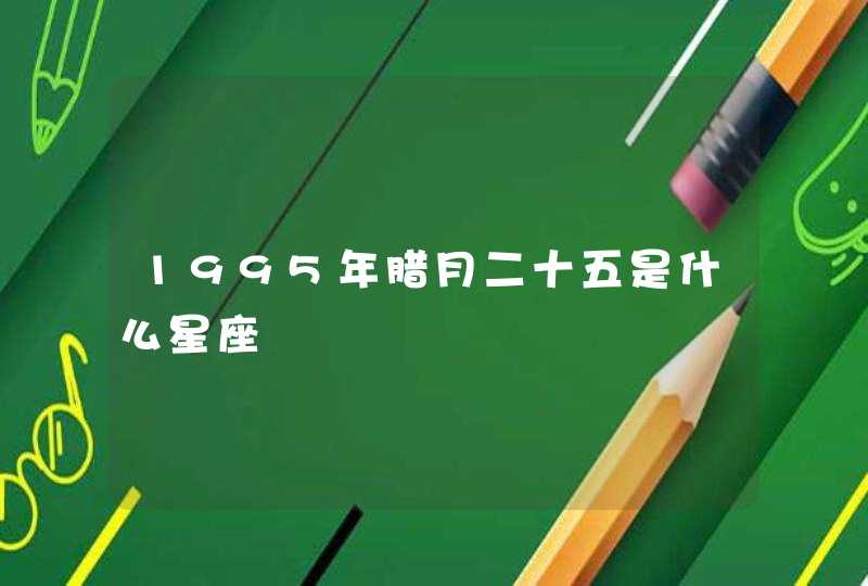 1995年腊月二十五是什么星座 1995年腊月二十五是什么星座