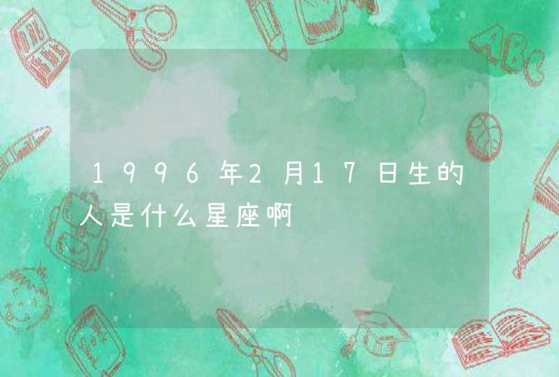 1996年2月17日生的人是什么星座啊 1996年2月17日生的人是什么星座啊