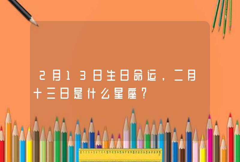 2月13日生日命运,二月十三日是什么星座? 2月13日生日命运,二月十三日是什么星座?