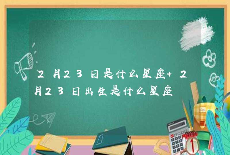 2月23日是什么星座 2月23日出生是什么星座 2月23日是什么星座 2月23日出生是什么星座