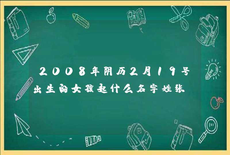 2008年阴历2月19号出生的女孩起什么名字姓张 2008年阴历2月19号出生的女孩起什么名字姓张