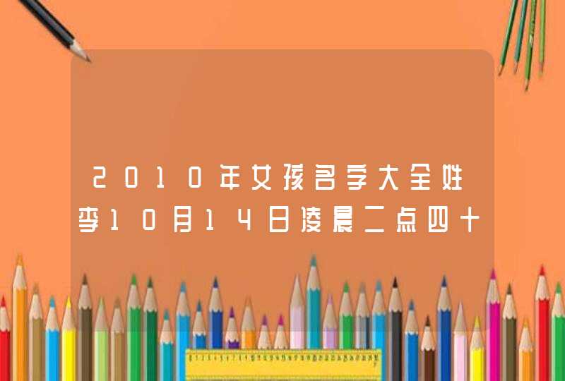2010年女孩名字大全姓李10月14日凌晨二点四十八分 2010年女孩名字大全姓李10月14日凌晨二点四十八分