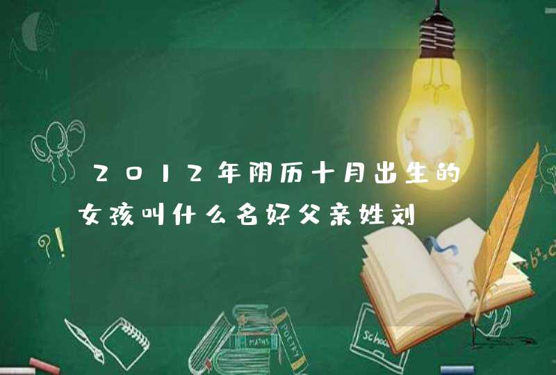2012年阴历十月出生的女孩叫什么名好父亲姓刘 2012年阴历十月出生的女孩叫什么名好父亲姓刘