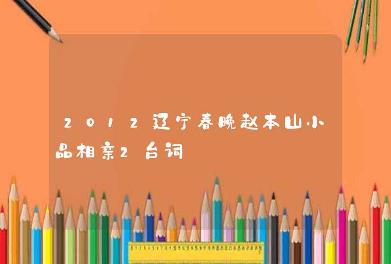 2012辽宁春晚赵本山小品相亲2台词 2012辽宁春晚赵本山小品相亲2台词