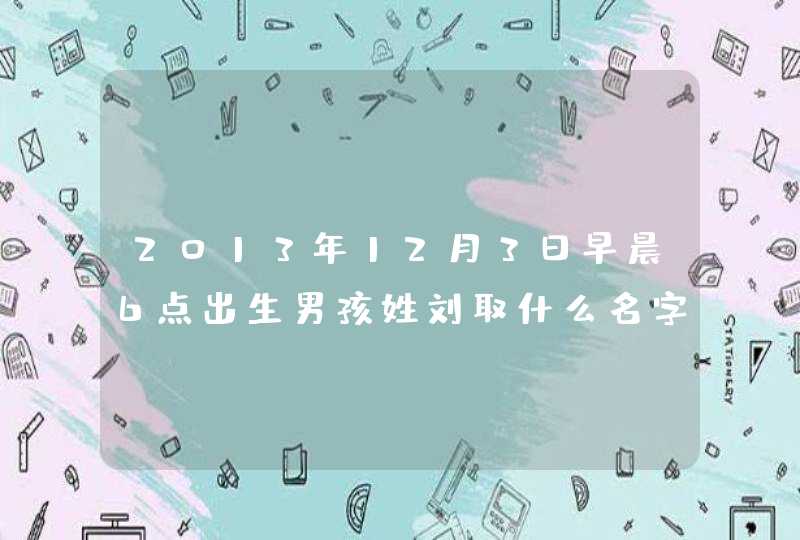 2013年12月3日早晨6点出生男孩姓刘取什么名字好? 2013年12月3日早晨6点出生男孩姓刘取什么名字好?