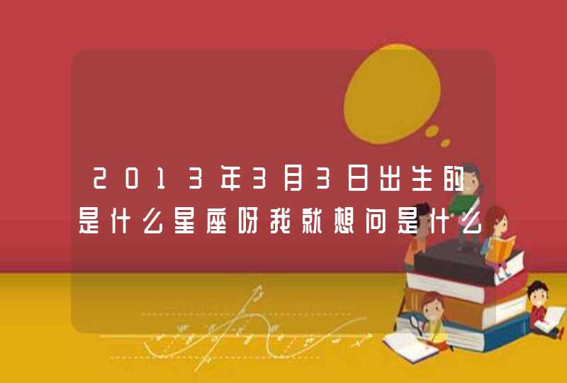 2013年3月3日出生的是什么星座呀我就想问是什么星座 2013年3月3日出生的是什么星座呀我就想问是什么星座