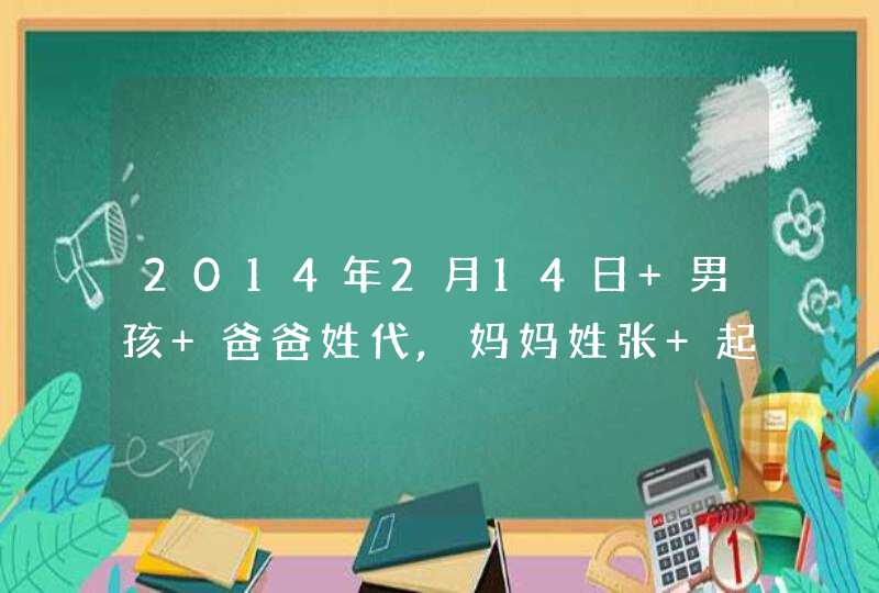2014年2月14日 男孩 爸爸姓代,妈妈姓张 起四个字的名字 2014年2月14日 男孩 爸爸姓代,妈妈姓张 起四个字的名字