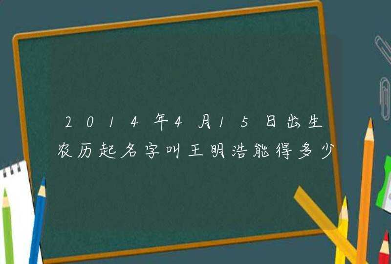 2014年4月15日出生农历起名字叫王明浩能得多少分 2014年4月15日出生农历起名字叫王明浩能得多少分