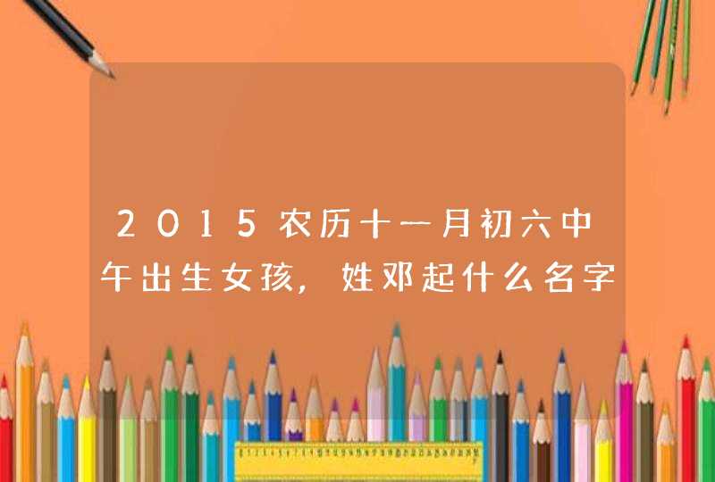 2015农历十一月初六中午出生女孩,姓邓起什么名字好 2015农历十一月初六中午出生女孩,姓邓起什么名字好