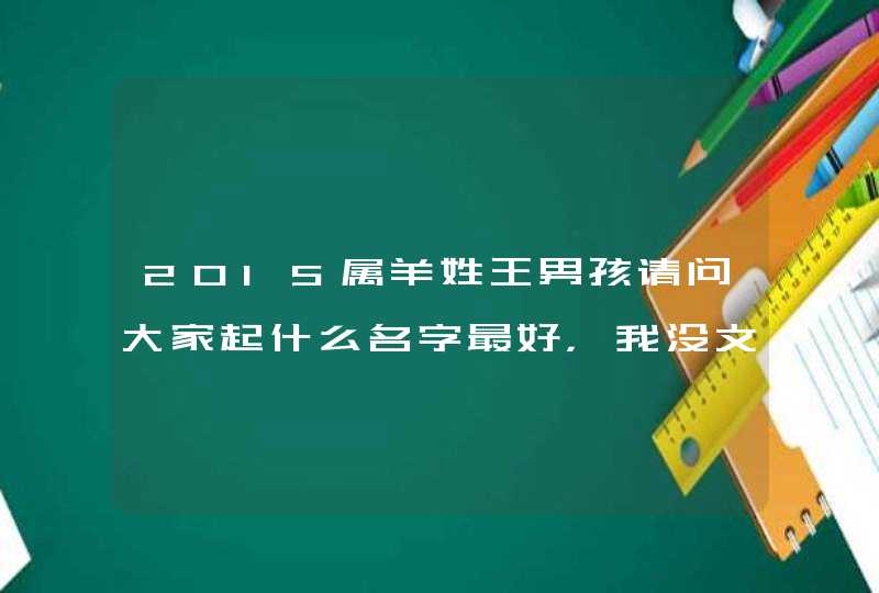 2015属羊姓王男孩请问大家起什么名字最好,我没文化不会起请大家帮帮忙, 2015属羊姓王男孩请问大家起什么名字最好,我没文化不会起请大家帮帮忙,