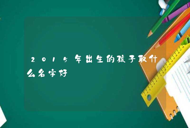 2015年出生的孩子取什么名字好 2015年出生的孩子取什么名字好
