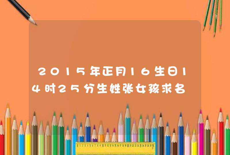 2015年正月16生日14时25分生姓张女孩求名 2015年正月16生日14时25分生姓张女孩求名