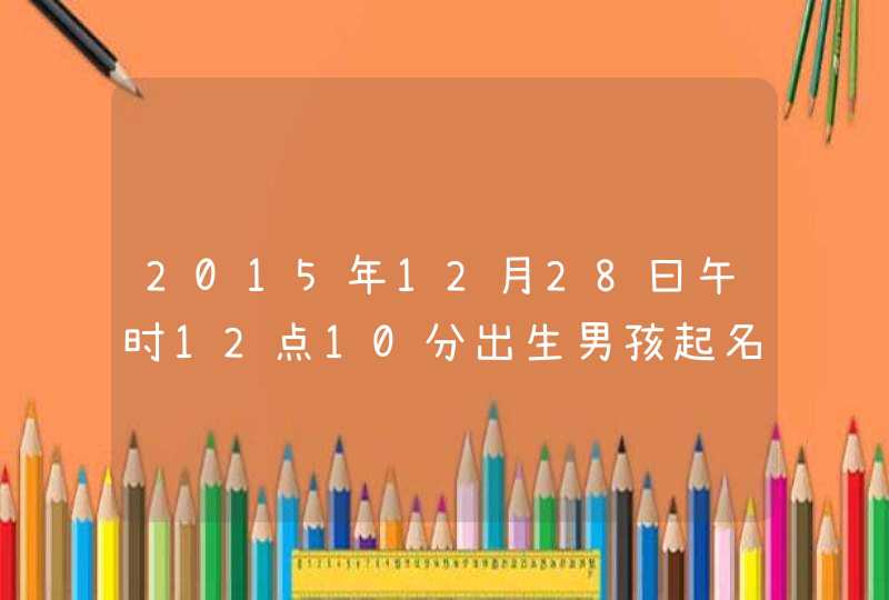 2015年12月28曰午时12点10分出生男孩起名 2015年12月28曰午时12点10分出生男孩起名