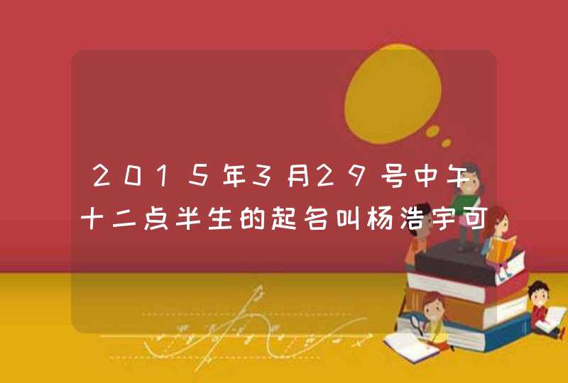 2015年3月29号中午十二点半生的起名叫杨浩宇可以吗 2015年3月29号中午十二点半生的起名叫杨浩宇可以吗