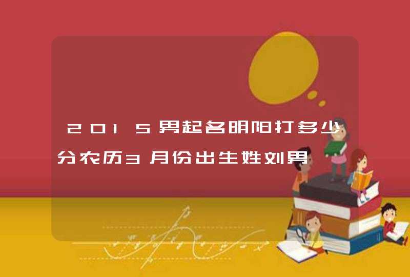 2015男起名明阳打多少分农历3月份出生姓刘男 2015男起名明阳打多少分农历3月份出生姓刘男