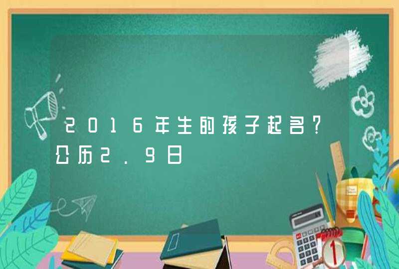 2016年生的孩子起名?公历2.9日 2016年生的孩子起名?公历2.9日