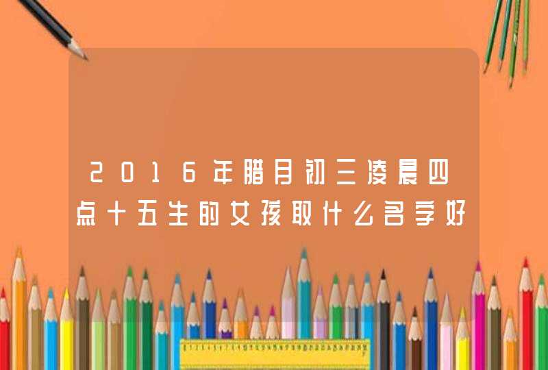 2016年腊月初三凌晨四点十五生的女孩取什么名字好。姓王 2016年腊月初三凌晨四点十五生的女孩取什么名字好。姓王