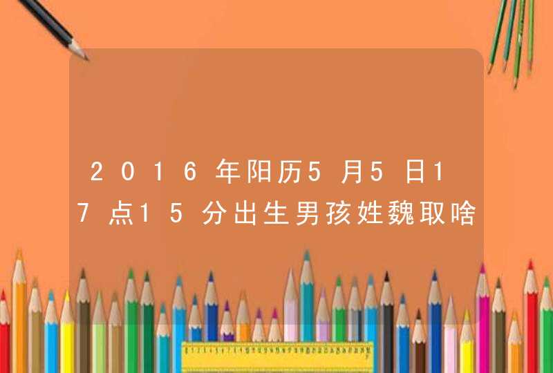 2016年阳历5月5日17点15分出生男孩姓魏取啥名字好 2016年阳历5月5日17点15分出生男孩姓魏取啥名字好