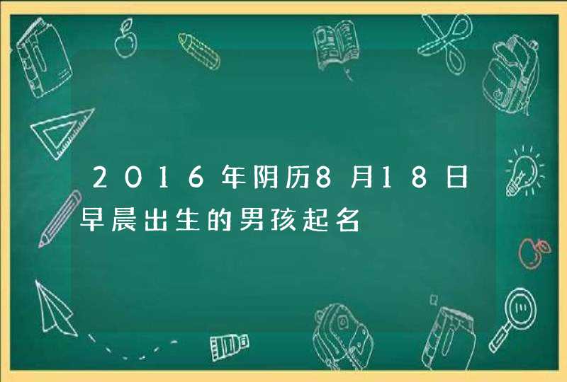 2016年阴历8月18日早晨出生的男孩起名 2016年阴历8月18日早晨出生的男孩起名