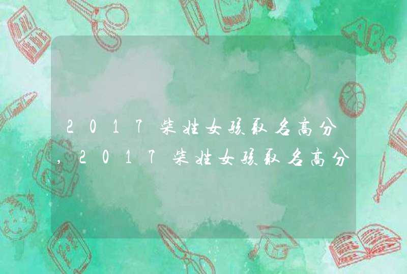 2017柴姓女孩取名高分,2017柴姓女孩取名高分 2017柴姓女孩取名高分,2017柴姓女孩取名高分