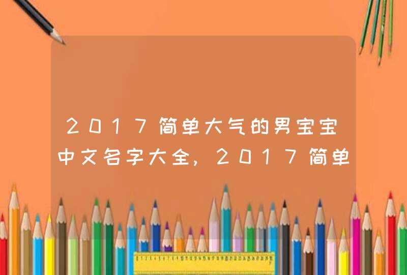2017简单大气的男宝宝中文名字大全,2017简单大气的男宝宝中文名字大全 2017简单大气的男宝宝中文名字大全,2017简单大气的男宝宝中文名字大全