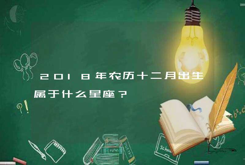 2018年农历十二月出生属于什么星座? 2018年农历十二月出生属于什么星座?