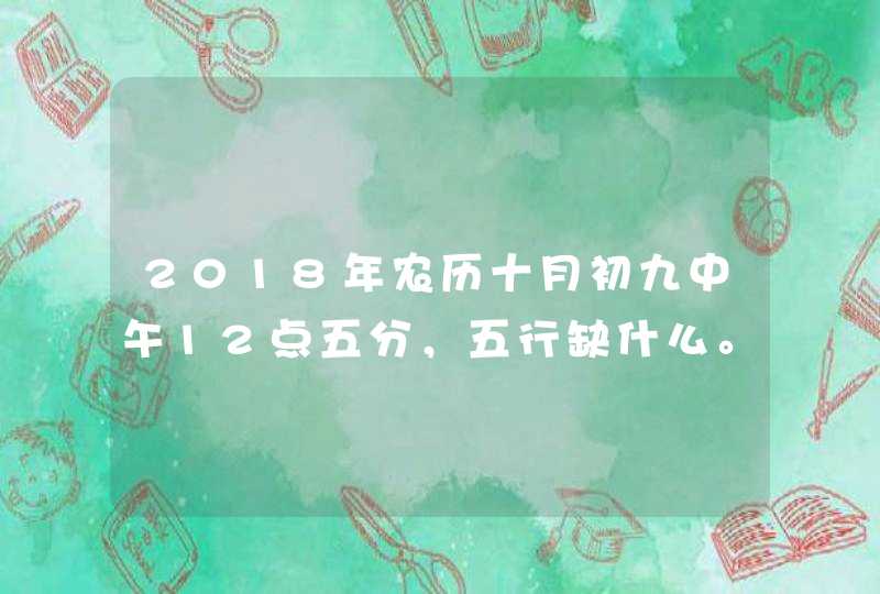2018年农历十月初九中午12点五分,五行缺什么。女孩,有大神知道的谢谢啦 2018年农历十月初九中午12点五分,五行缺什么。女孩,有大神知道的谢谢啦