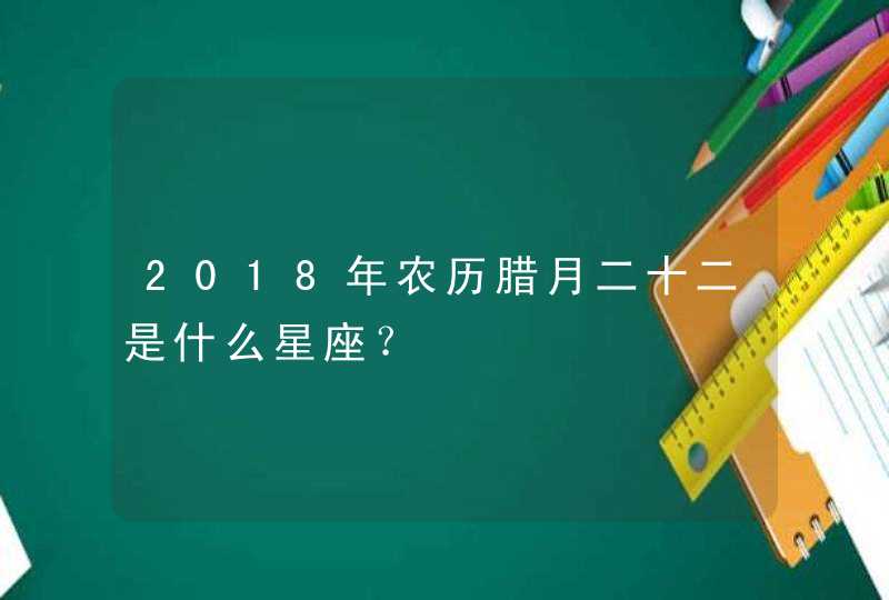 2018年农历腊月二十二是什么星座? 2018年农历腊月二十二是什么星座?