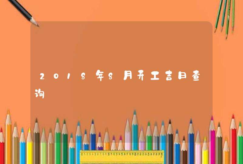 2018年8月开工吉日查询 2018年8月开工吉日查询