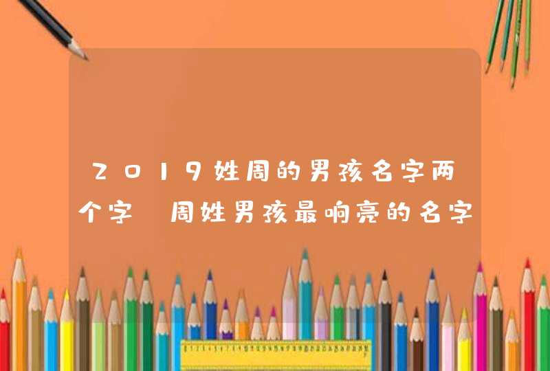 2019姓周的男孩名字两个字 周姓男孩最响亮的名字两个字 2019姓周的男孩名字两个字 周姓男孩最响亮的名字两个字