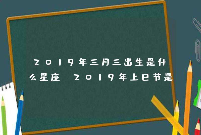 2019年三月三出生是什么星座,2019年上巳节是几月几日? 2019年三月三出生是什么星座,2019年上巳节是几月几日?