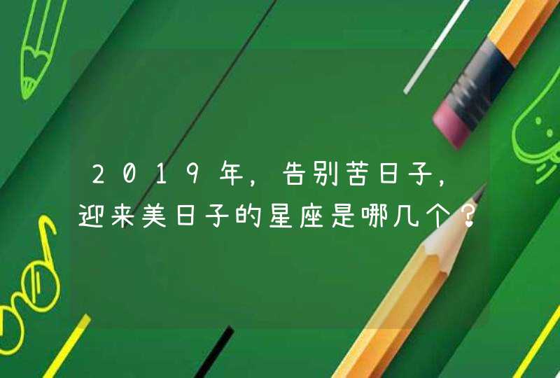 2019年,告别苦日子,迎来美日子的星座是哪几个? 2019年,告别苦日子,迎来美日子的星座是哪几个?