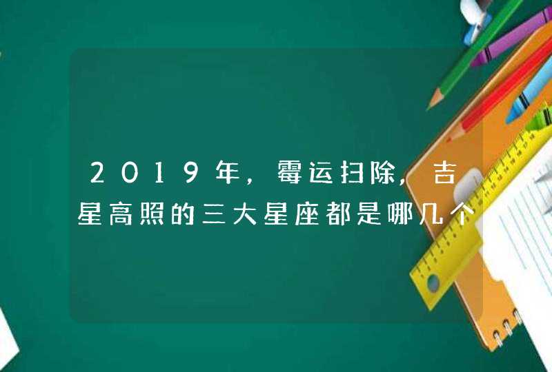2019年,霉运扫除,吉星高照的三大星座都是哪几个? 2019年,霉运扫除,吉星高照的三大星座都是哪几个?