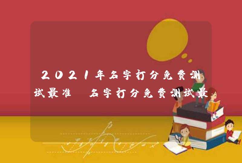 2021年名字打分免费测试最准,名字打分免费测试最准周易冯桂景可以打多 2021年名字打分免费测试最准,名字打分免费测试最准周易冯桂景可以打多