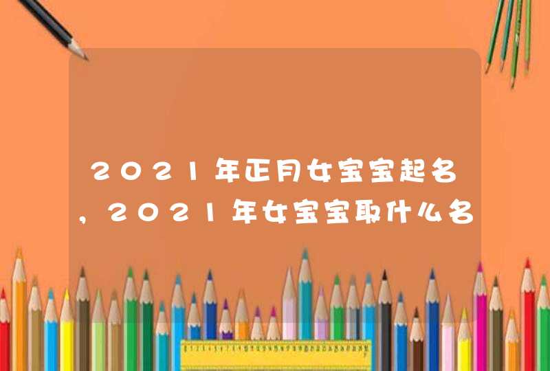 2021年正月女宝宝起名,2021年女宝宝取什么名字好 2021年正月女宝宝起名,2021年女宝宝取什么名字好